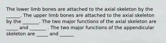 The lower limb bones are attached to the axial skeleton by the ______. The upper limb bones are attached to the axial skeleton by the _______. The two major functions of the axial skeleton are _____ and _______ . The two major functions of the appendicular skeleton are _____ and ______