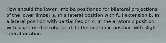 How should the lower limb be positioned for bilateral projections of the lower limbs? a. In a lateral position with full extension b. In a lateral position with partial flexion c. In the anatomic position with slight medial rotation d. In the anatomic position with slight lateral rotation