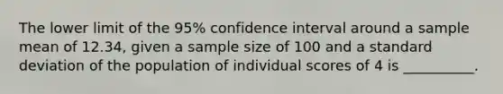 The lower limit of the 95% confidence interval around a sample mean of 12.34, given a sample size of 100 and a standard deviation of the population of individual scores of 4 is __________.