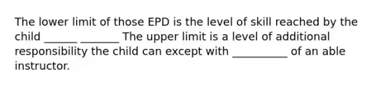 The lower limit of those EPD is the level of skill reached by the child ______ _______ The upper limit is a level of additional responsibility the child can except with __________ of an able instructor.