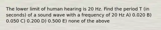 The lower limit of human hearing is 20 Hz. Find the period T (in seconds) of a sound wave with a frequency of 20 Hz A) 0.020 B) 0.050 C) 0.200 D) 0.500 E) none of the above