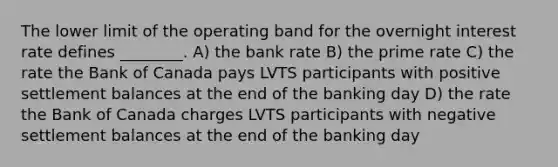 The lower limit of the operating band for the overnight interest rate defines ________. A) the bank rate B) the prime rate C) the rate the Bank of Canada pays LVTS participants with positive settlement balances at the end of the banking day D) the rate the Bank of Canada charges LVTS participants with negative settlement balances at the end of the banking day