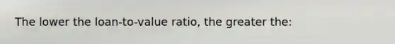 The lower the loan-to-value ratio, the greater the: