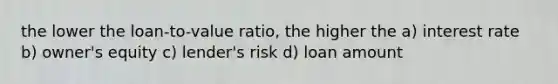 the lower the loan-to-value ratio, the higher the a) interest rate b) owner's equity c) lender's risk d) loan amount