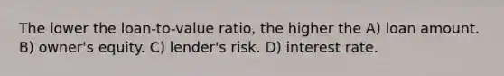 The lower the loan-to-value ratio, the higher the A) loan amount. B) owner's equity. C) lender's risk. D) interest rate.