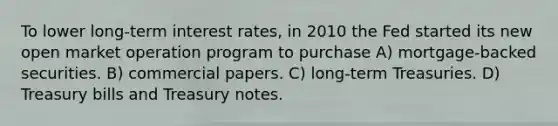 To lower long-term interest rates, in 2010 the Fed started its new open market operation program to purchase A) mortgage-backed securities. B) commercial papers. C) long-term Treasuries. D) Treasury bills and Treasury notes.