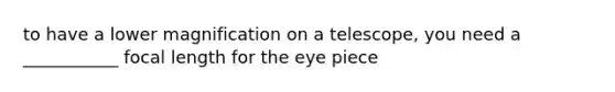 to have a lower magnification on a telescope, you need a ___________ focal length for the eye piece