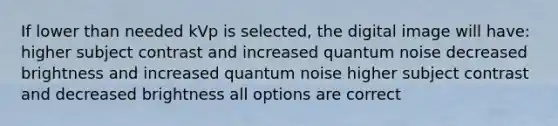 If lower than needed kVp is selected, the digital image will have: higher subject contrast and increased quantum noise decreased brightness and increased quantum noise higher subject contrast and decreased brightness all options are correct