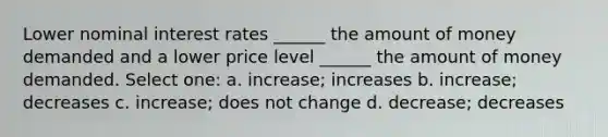 Lower nominal interest rates ______ the amount of money demanded and a lower price level ______ the amount of money demanded. Select one: a. increase; increases b. increase; decreases c. increase; does not change d. decrease; decreases