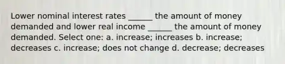 Lower nominal interest rates ______ the amount of money demanded and lower real income ______ the amount of money demanded. Select one: a. increase; increases b. increase; decreases c. increase; does not change d. decrease; decreases