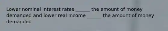 Lower nominal interest rates ______ the amount of money demanded and lower real income ______ the amount of money demanded