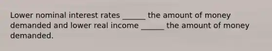 Lower nominal interest rates ______ the amount of money demanded and lower real income ______ the amount of money demanded.