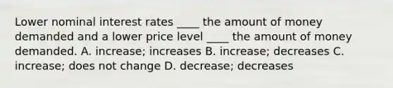 Lower nominal interest rates ____ the amount of money demanded and a lower price level ____ the amount of money demanded. A. increase; increases B. increase; decreases C. increase; does not change D. decrease; decreases