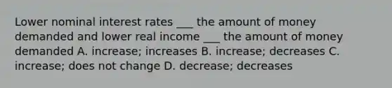 Lower nominal interest rates ___ the amount of money demanded and lower real income ___ the amount of money demanded A. increase; increases B. increase; decreases C. increase; does not change D. decrease; decreases