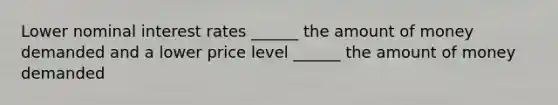 Lower nominal interest rates ______ the amount of money demanded and a lower price level ______ the amount of money demanded