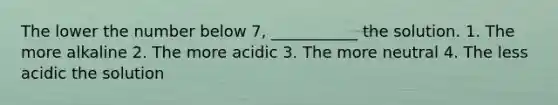 The lower the number below 7, ___________ the solution. 1. The more alkaline 2. The more acidic 3. The more neutral 4. The less acidic the solution