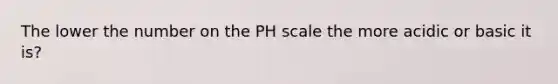 The lower the number on the PH scale the more acidic or basic it is?