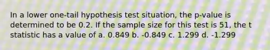 In a lower one-tail hypothesis test situation, the p-value is determined to be 0.2. If the sample size for this test is 51, the t statistic has a value of a. 0.849 b. -0.849 c. 1.299 d. -1.299