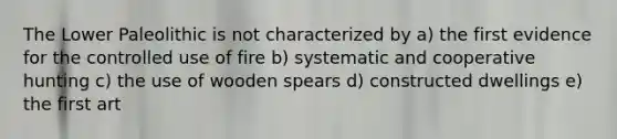 The Lower Paleolithic is not characterized by a) the first evidence for the controlled use of fire b) systematic and cooperative hunting c) the use of wooden spears d) constructed dwellings e) the first art