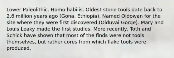 Lower Paleolithic. Homo habilis. Oldest stone tools date back to 2.6 million years ago (Gona, Ethiopia). Named Oldowan for the site where they were first discovered (Olduvai Gorge). Mary and Louis Leaky made the first studies. More recently, Toth and Schick have shown that most of the finds were not tools themselves, but rather cores from which flake tools were produced.