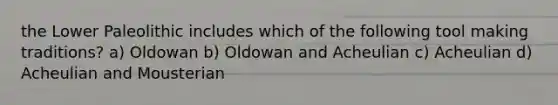 the Lower Paleolithic includes which of the following tool making traditions? a) Oldowan b) Oldowan and Acheulian c) Acheulian d) Acheulian and Mousterian