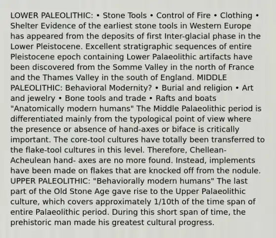 LOWER PALEOLITHIC: • Stone Tools • Control of Fire • Clothing • Shelter Evidence of the earliest stone tools in Western Europe has appeared from the deposits of first Inter-glacial phase in the Lower Pleistocene. Excellent stratigraphic sequences of entire Pleistocene epoch containing Lower Palaeolithic artifacts have been discovered from the Somme Valley in the north of France and the Thames Valley in the south of England. MIDDLE PALEOLITHIC: Behavioral Modernity? • Burial and religion • Art and jewelry • Bone tools and trade • Rafts and boats "Anatomically modern humans" The Middle Palaeolithic period is differentiated mainly from the typological point of view where the presence or absence of hand-axes or biface is critically important. The core-tool cultures have totally been transferred to the flake-tool cultures in this level. Therefore, Chellean-Acheulean hand- axes are no more found. Instead, implements have been made on flakes that are knocked off from the nodule. UPPER PALEOLITHIC: "Behaviorally modern humans" The last part of the Old Stone Age gave rise to the Upper Palaeolithic culture, which covers approximately 1/10th of the time span of entire Palaeolithic period. During this short span of time, the prehistoric man made his greatest cultural progress.