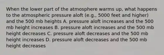 When the lower part of the atmosphere warms up, what happens to the atmospheric pressure aloft (e.g., 5000 feet and higher) and the 500 mb heights A. pressure aloft increases and the 500 mb height increases B. pressure aloft increases and the 500 mb height decreases C. pressure aloft decreases and the 500 mb height increases D. pressure aloft decreases and the 500 mb height decreases