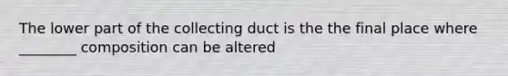 The lower part of the collecting duct is the the final place where ________ composition can be altered