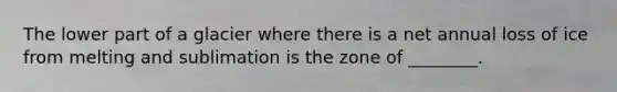 The lower part of a glacier where there is a net annual loss of ice from melting and sublimation is the zone of ________.