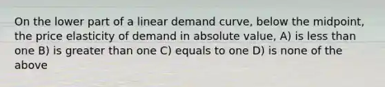 On the lower part of a linear demand curve, below the midpoint, the price elasticity of demand in absolute value, A) is less than one B) is greater than one C) equals to one D) is none of the above