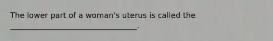 The lower part of a woman's uterus is called the _________________________________.