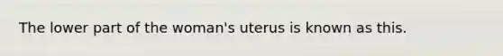 The lower part of the woman's uterus is known as this.