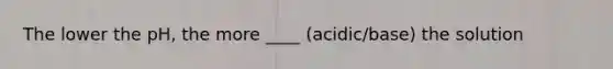 The lower the pH, the more ____ (acidic/base) the solution