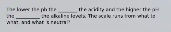 The lower the ph the ________ the acidity and the higher the pH the __________ the alkaline levels. The scale runs from what to what, and what is neutral?