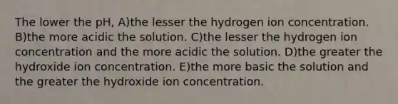 The lower the pH, A)the lesser the hydrogen ion concentration. B)the more acidic the solution. C)the lesser the hydrogen ion concentration and the more acidic the solution. D)the greater the hydroxide ion concentration. E)the more basic the solution and the greater the hydroxide ion concentration.