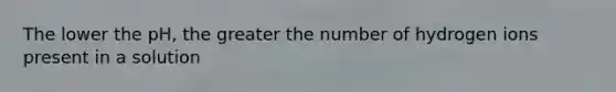 The lower the pH, the greater the number of hydrogen ions present in a solution