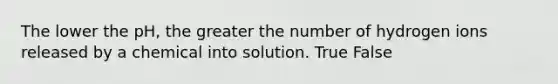 The lower the pH, the greater the number of hydrogen ions released by a chemical into solution. True False