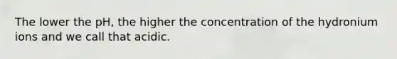 The lower the pH, the higher the concentration of the hydronium ions and we call that acidic.