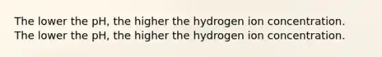 The lower the pH, the higher the hydrogen ion concentration. The lower the pH, the higher the hydrogen ion concentration.