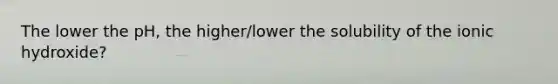 The lower the pH, the higher/lower the solubility of the ionic hydroxide?