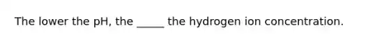 The lower the pH, the _____ the hydrogen ion concentration.