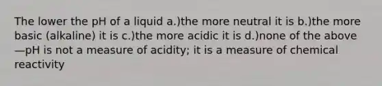 The lower the pH of a liquid a.)the more neutral it is b.)the more basic (alkaline) it is c.)the more acidic it is d.)none of the above—pH is not a measure of acidity; it is a measure of chemical reactivity