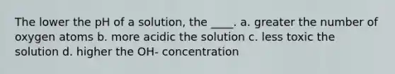 The lower the pH of a solution, the ____. a. greater the number of oxygen atoms b. more acidic the solution c. less toxic the solution d. higher the OH- concentration