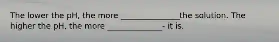 The lower the pH, the more _______________the solution. The higher the pH, the more ______________- it is.