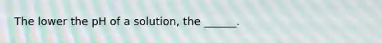 The lower the pH of a solution, the ______.