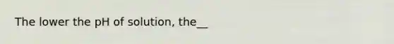 The lower the pH of solution, the__