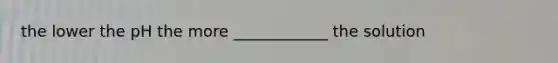 the lower the pH the more ____________ the solution