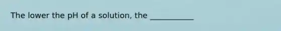 The lower the pH of a solution, the ___________