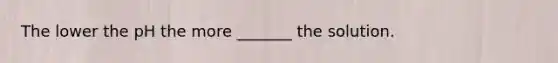 The lower the pH the more _______ the solution.