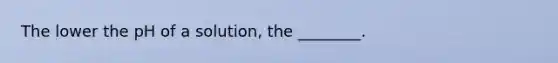 The lower the pH of a solution, the ________.